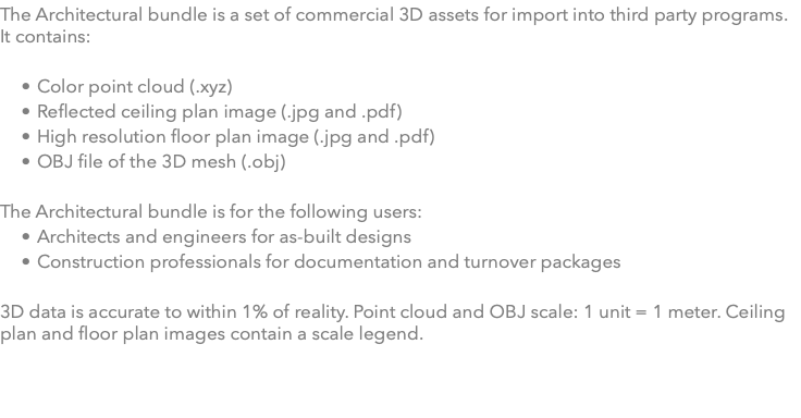 The Architectural bundle is a set of commercial 3D assets for import into third party programs. It contains: Color point cloud (.xyz) Reflected ceiling plan image (.jpg and .pdf) High resolution floor plan image (.jpg and .pdf) OBJ file of the 3D mesh (.obj) The Architectural bundle is for the following users: Architects and engineers for as-built designs Construction professionals for documentation and turnover packages 3D data is accurate to within 1% of reality. Point cloud and OBJ scale: 1 unit = 1 meter. Ceiling plan and floor plan images contain a scale legend.