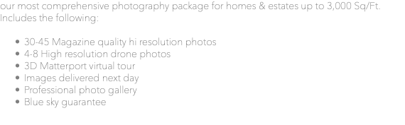 our most comprehensive photography package for homes & estates up to 3,000 Sq/Ft. Includes the following: 30-45 Magazine quality hi resolution photos 4-8 High resolution drone photos 3D Matterport virtual tour Images delivered next day Professional photo gallery Blue sky guarantee 